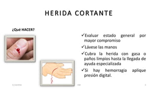 HERIDA CORTANTE
¿Qué HACER?
Evaluar estado general por
mayor compromiso
Lávese las manos
Cubra la herida con gasa o
paños limpios hasta la llegada de
ayuda especializada
Si hay hemorragia aplique
presión digital.
11/10/2016 UNE 4
