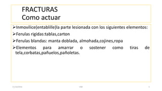 FRACTURAS
Como actuar
Inmovilice(entablille)la parte lesionada con los siguientes elementos:
Ferulas rigidas:tablas,carton
Ferulas blandas: manta doblada, almohada,cojines,ropa
Elementos para amarrar o sostener como tiras de
tela,corbatas,pañuelos,pañoletas.
11/10/2016 UNE 5