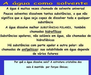 A água é muitas vezes chamado de solvente universal
Poucos solventes dissolvem tantas substâncias, o que não
significa que a água seja capaz de dissolver toda e qualquer
substância
A água dissolve melhor SUBSTÂNCIAS POLARES, também
chamadas hidrofílicas
Substâncias apolares, não solúveis em água, são chamadas de
hidrofóbicas
Há substâncias com parte apolar e outra polar: são
chamadas de anfipáticas: sua solubilidade em água depende
de vários fatores
Por quê a água dissolve sais? A estrutura cristalina dos
sais é mantida por forças iônicas;
 