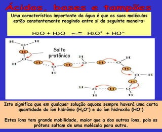 Uma característica importante da água é que as suas moléculas
estão constantemente reagindo entre si da seguinte maneira:
H2O + H2O H3O+ + HO-
Isto significa que em qualquer solução aquosa sempre haverá uma certa
quantidade do íon hidrônio (H3O+) e do íon hidroxila (HO)
Estes íons tem grande mobilidade, maior que a dos outros íons, pois os
prótons saltam de uma molécula para outra.
Salto
protônico
 