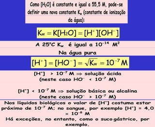 Como [H2O] é constante e igual a 55,5 M, pode-se
definir uma nova constante Kw (constante de ionização
da água):
]
OH
][
H
[
]
O
H
[
K
K 2
w




A 25o
C Kw é igual a 1014
M2
Na água pura
M
10
K
]
HO
[
]
H
[ 7
w






[H+
] > 107
M  solução ácida
(neste caso HO
< 107
M)
[H+
] < 107
M  solução básica ou alcalina
(neste caso HO
> 107
M)
Nos líquidos biológicos o valor de [H+
] costuma estar
próximo de 107
M; no sangue, por exemplo [H+
] = 4,0
 108
M
Há exceções, no entanto, como o suco gástrico, por
exemplo.
 