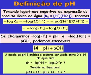 Tomando logaritmos negativos da expressão do
produto iônico da água (Kw = [H+
][HO–
]), teremos





 


])
OH
][
H
log([
)
10
log(
K
log 14
w
Se chamarmos –log[H+
] = pH e –log[HO–
] =
pOH, podemos escrever:
pOH
pH
14 

A escala de pH é prática e costuma ser usada entre 0 e 14
Na água pura
pH = log[H+] = log(107)= 7
Também na água pura:
pOH = 14 – pH = 14 – 7 = 7
]
OH
log[
]
H
log[ 




 