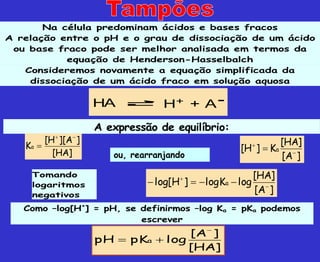 Na célula predominam ácidos e bases fracos
A relação entre o pH e o grau de dissociação de um ácido
ou base fraco pode ser melhor analisada em termos da
equação de Henderson-Hasselbalch
Consideremos novamente a equação simplificada da
dissociação de um ácido fraco em solução aquosa
HA H + A
+ -
A expressão de equilíbrio:
]
HA
[
]
A
][
H
[
Ka



]
A
[
]
HA
[
K
]
H
[ a



Tomando
logaritmos
negativos
]
A
[
]
HA
[
log
K
log
]
H
log[ a






Como –log[H+
] = pH, se definirmos –log Ka = pKa podemos
escrever
]
HA
[
]
A
[
log
pK
pH a



ou, rearranjando
 