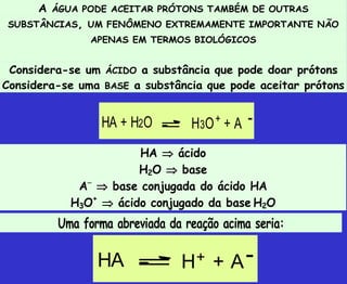 A ÁGUA PODE ACEITAR PRÓTONS TAMBÉM DE OUTRAS
SUBSTÂNCIAS, UM FENÔMENO EXTREMAMENTE IMPORTANTE NÃO
APENAS EM TERMOS BIOLÓGICOS
Considera-se um ÁCIDO a substância que pode doar prótons
Considera-se uma BASE a substância que pode aceitar prótons
HA  ácido
H2O  base
A
 base conjugada do ácido HA
H3O+
 ácido conjugado da base H2O
Uma forma abreviada da reação acima seria:
HA + H2O H3O+ + A -
HA H + A
+ -
 