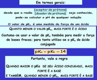 Em termos gerais:
desde que a razão ]
prótons
de
doador
[
]
prótons
de
aceptor
[
seja conhecida,
pode-se calcular o pH de qualquer solução
O valor de pKa é uma medida da força de um ácido
QUANTO MENOR O VALOR pKa, MAIS FORTE É O ÁCIDO
Costuma-se usar o valor de pKa também para medir a força
de bases fracas; para tanto utiliza-se o pKa do ácido
conjugado
Portanto, vale a regra
QUANDO MAIOR O pKa DE SEU ÁCIDO CONJUGADO, MAIS
FORTE É A BASE
E TAMBÉM, QUANDO MENOR O pKb, MAIS FORTE É A BASE
14
pK
pK b
a 

 