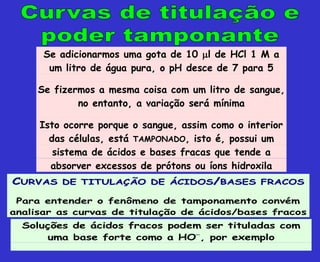 Se adicionarmos uma gota de 10 l de HCl 1 M a
um litro de água pura, o pH desce de 7 para 5
Se fizermos a mesma coisa com um litro de sangue,
no entanto, a variação será mínima
Isto ocorre porque o sangue, assim como o interior
das células, está TAMPONADO, isto é, possui um
sistema de ácidos e bases fracas que tende a
absorver excessos de prótons ou íons hidroxila
C
CU
UR
RV
VA
AS
S D
DE
E T
TI
IT
TU
UL
LA
AÇ
ÇÃ
ÃO
O D
DE
E Á
ÁC
CI
ID
DO
OS
S/
/B
BA
AS
SE
ES
S F
FR
RA
AC
CO
OS
S
Para entender o fenômeno de tamponamento convém
analisar as curvas de titulação de ácidos/bases fracos
Soluções de ácidos fracos podem ser tituladas com
uma base forte como a HO
, por exemplo
 