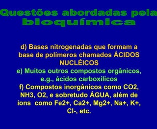 d) Bases nitrogenadas que formam a
base de polímeros chamados ÁCIDOS
NUCLÉICOS
e) Muitos outros compostos orgânicos,
e.g., ácidos carboxílicos
f) Compostos inorgânicos como CO2,
NH3, O2, e sobretudo ÁGUA, além de
íons como Fe2+, Ca2+, Mg2+, Na+, K+,
Cl-, etc.
 