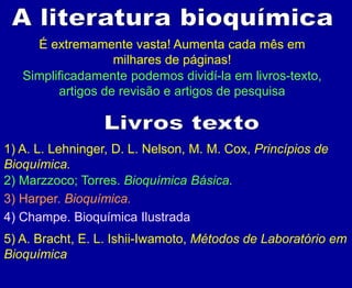 É extremamente vasta! Aumenta cada mês em
milhares de páginas!
Simplificadamente podemos dividí-la em livros-texto,
artigos de revisão e artigos de pesquisa
1) A. L. Lehninger, D. L. Nelson, M. M. Cox, Princípios de
Bioquímica.
2) Marzzoco; Torres. Bioquímica Básica.
3) Harper. Bioquímica.
4) Champe. Bioquímica Ilustrada
5) A. Bracht, E. L. Ishii-Iwamoto, Métodos de Laboratório em
Bioquímica
 