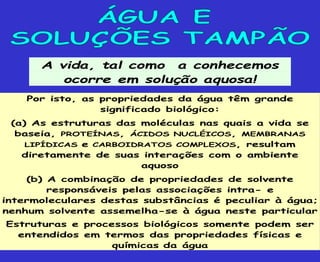 A vida, tal como a conhecemos
ocorre em solução aquosa!
Por isto, as propriedades da água têm grande
significado biológico:
(a) As estruturas das moléculas nas quais a vida se
baseia, PROTEÍNAS, ÁCIDOS NUCLÉICOS, MEMBRANAS
LIPÍDICAS e CARBOIDRATOS COMPLEXOS, resultam
diretamente de suas interações com o ambiente
aquoso
(b) A combinação de propriedades de solvente
responsáveis pelas associações intra- e
intermoleculares destas substâncias é peculiar à água;
nenhum solvente assemelha-se à água neste particular
Estruturas e processos biológicos somente podem ser
entendidos em termos das propriedades físicas e
químicas da água
 