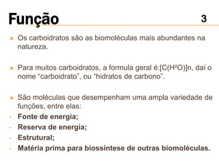    Os carboidratos são as biomoléculas mais abundantes na
    natureza.

   Para muitos carboidratos, a formula geral é:[C(H²O)]n, daí o
    nome “carboidrato”, ou “hidratos de carbono”.

   São moléculas que desempenham uma ampla variedade de
    funções, entre elas:
•   Fonte de energia;
•   Reserva de energia;
•   Estrutural;
•   Matéria prima para biossíntese de outras biomoléculas.
 
