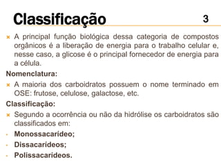  A principal função biológica dessa categoria de compostos
  orgânicos é a liberação de energia para o trabalho celular e,
  nesse caso, a glicose é o principal fornecedor de energia para
  a célula.
Nomenclatura:
 A maioria dos carboidratos possuem o nome terminado em
  OSE: frutose, celulose, galactose, etc.
Classificação:
 Segundo a ocorrência ou não da hidrólise os carboidratos são
  classificados em:
• Monossacarídeo;

• Dissacarídeos;

• Polissacarídeos.
 