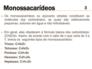    Os monossacarídeos ou açúcares simples constituem as
    moléculas dos carboidratos, as quais são relativamente
    pequenas, solúveis em água e não hidrolisáveis.

   Em geral, eles obedecem à fórmula básica dos carboidratos:
    (CH2O)n. Assim, de acordo com o valor de n que varia de 3 a
    7, temos os seguintes tipos de monossacarídeos:
•   Triose: C3H6O3
•   Tetraose: C4H8O4
•   Pentose: C5H1005
•   Hexoses: C6H12O6
•   Heptoses: C7H14O7
 