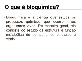    Bioquímica é a ciência que estuda os
    processos químicos que ocorrem nos
    organismos vivos. De maneira geral, ela
    consiste do estudo da estrutura e função
    metabólica de componentes celulares e
    virais.
 