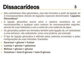    São carboidratos ditos glicosídeos, pois são formados a partir da ligação de
    2 monossacarídeos através de legações especiais denominadas “Ligações
    Glicosídicas”
   A ligação glicosídica ocorre entre o carbono anomérico de um
    monossacarídeo e qualquer outro carbono do monossacarídeo seguinte,
    através de suas hidroxilas e com a saída de uma molécula de água.
   Os glicosídeos podem ser formados também pela ligação de um carboidrato
    a uma estrutura não carboidrato, como uma proteína, por exemplo.
   O tipo de ligação glicosídica é definido pelos carbonos envolvidos e pelas
    configurações de suas hidroxilas. Exemplos:
   Sacarose = glicose + frutose
   Lactose = glicose + galactose
   Maltose = glicose + glicose
   Celobiose = beta D-glicose + beta D-glicose
 