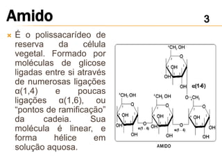    É o polissacarídeo de
    reserva    da     célula
    vegetal. Formado por
    moléculas de glicose
    ligadas entre si através
    de numerosas ligações
    α(1,4)    e      poucas
    ligações α(1,6), ou
    “pontos de ramificação”
    da     cadeia.       Sua
    molécula é linear, e
    forma     hélice      em
    solução aquosa.
 
