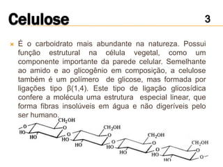    É o carboidrato mais abundante na natureza. Possui
    função estrutural na célula vegetal, como um
    componente importante da parede celular. Semelhante
    ao amido e ao glicogênio em composição, a celulose
    também é um polímero de glicose, mas formada por
    ligações tipo β(1,4). Este tipo de ligação glicosídica
    confere a molécula uma estrutura especial linear, que
    forma fibras insolúveis em água e não digeríveis pelo
    ser humano.
 