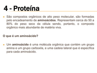    São compostos orgânicos de alto peso molecular, são formadas
    pelo encadeamento de aminoácidos. Representam cerca do 50 a
    80% do peso seco da célula sendo, portanto, o composto
    orgânico mais abundante de matéria viva.

O que é um aminoácido?

   Um aminoácido é uma molécula orgânica que contém um grupo
    amina e um grupo carboxila, e uma cadeia lateral que é específica
    para cada aminoácido.
 