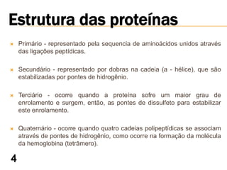    Primário - representado pela sequencia de aminoácidos unidos através
    das ligações peptídicas.

   Secundário - representado por dobras na cadeia (a - hélice), que são
    estabilizadas por pontes de hidrogênio.

   Terciário - ocorre quando a proteína sofre um maior grau de
    enrolamento e surgem, então, as pontes de dissulfeto para estabilizar
    este enrolamento.

   Quaternário - ocorre quando quatro cadeias polipeptídicas se associam
    através de pontes de hidrogênio, como ocorre na formação da molécula
    da hemoglobina (tetrâmero).
 
