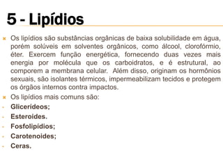    Os lipídios são substâncias orgânicas de baixa solubilidade em água,
    porém solúveis em solventes orgânicos, como álcool, clorofórmio,
    éter. Exercem função energética, fornecendo duas vezes mais
    energia por molécula que os carboidratos, e é estrutural, ao
    comporem a membrana celular. Além disso, originam os hormônios
    sexuais, são isolantes térmicos, impermeabilizam tecidos e protegem
    os órgãos internos contra impactos.
   Os lipídios mais comuns são:
•   Glicerídeos;
•   Esteroides.
•   Fosfolipídios;
•   Carotenoides;
•   Ceras.
 