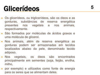    Os glicerídeos, ou triglicerídeos, são os óleos e as
    gorduras, substâncias de reserva energética
    presentes nos vegetais e nos animais,
    respectivamente.
   São formados por moléculas de ácidos graxos e
    uma molécula de glicerol.
   Nos animais, além de reserva energética as
    gorduras podem ser armazenadas em tecidos
    localizados abaixo da pele, denominado tecido
    adiposo.
   Nos vegetais, os óleos são encontrados
    principalmente em sementes (soja, feijão, ervilha,
    milho,
   por exemplo) e utilizados como fonte de energia
    para os seres que se alimentam deles.
 