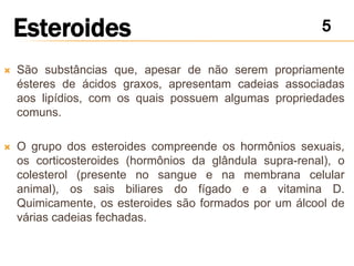    São substâncias que, apesar de não serem propriamente
    ésteres de ácidos graxos, apresentam cadeias associadas
    aos lipídios, com os quais possuem algumas propriedades
    comuns.

   O grupo dos esteroides compreende os hormônios sexuais,
    os corticosteroides (hormônios da glândula supra-renal), o
    colesterol (presente no sangue e na membrana celular
    animal), os sais biliares do fígado e a vitamina D.
    Quimicamente, os esteroides são formados por um álcool de
    várias cadeias fechadas.
 