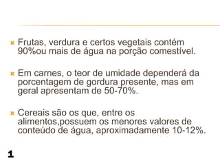    Frutas, verdura e certos vegetais contém
    90%ou mais de água na porção comestível.

   Em carnes, o teor de umidade dependerá da
    porcentagem de gordura presente, mas em
    geral apresentam de 50-70%.

   Cereais são os que, entre os
    alimentos,possuem os menores valores de
    conteúdo de água, aproximadamente 10-12%.
 