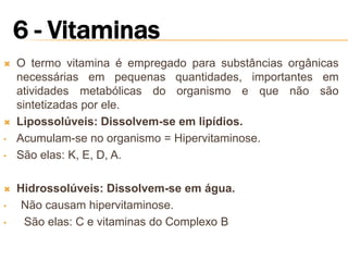    O termo vitamina é empregado para substâncias orgânicas
    necessárias em pequenas quantidades, importantes em
    atividades metabólicas do organismo e que não são
    sintetizadas por ele.
   Lipossolúveis: Dissolvem-se em lipídios.
•   Acumulam-se no organismo = Hipervitaminose.
•   São elas: K, E, D, A.

   Hidrossolúveis: Dissolvem-se em água.
•    Não causam hipervitaminose.
•    São elas: C e vitaminas do Complexo B
 