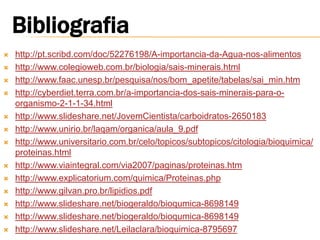    http://pt.scribd.com/doc/52276198/A-importancia-da-Agua-nos-alimentos
   http://www.colegioweb.com.br/biologia/sais-minerais.html
   http://www.faac.unesp.br/pesquisa/nos/bom_apetite/tabelas/sai_min.htm
   http://cyberdiet.terra.com.br/a-importancia-dos-sais-minerais-para-o-
    organismo-2-1-1-34.html
   http://www.slideshare.net/JovemCientista/carboidratos-2650183
   http://www.unirio.br/laqam/organica/aula_9.pdf
   http://www.universitario.com.br/celo/topicos/subtopicos/citologia/bioquimica/
    proteinas.html
   http://www.viaintegral.com/via2007/paginas/proteinas.htm
   http://www.explicatorium.com/quimica/Proteinas.php
   http://www.gilvan.pro.br/lipidios.pdf
   http://www.slideshare.net/biogeraldo/bioqumica-8698149
   http://www.slideshare.net/biogeraldo/bioqumica-8698149
   http://www.slideshare.net/Leilaclara/bioquimica-8795697
 