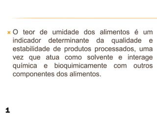    O teor de umidade dos alimentos é um
    indicador determinante da qualidade e
    estabilidade de produtos processados, uma
    vez que atua como solvente e interage
    química e bioquimicamente com outros
    componentes dos alimentos.
 