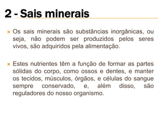    Os sais minerais são substâncias inorgânicas, ou
    seja, não podem ser produzidos pelos seres
    vivos, são adquiridos pela alimentação.

   Estes nutrientes têm a função de formar as partes
    sólidas do corpo, como ossos e dentes, e manter
    os tecidos, músculos, órgãos, e células do sangue
    sempre conservado, e, além disso, são
    reguladores do nosso organismo.
 