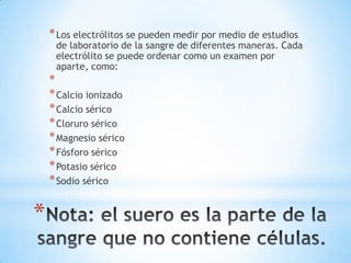 * Los electrólitos se pueden medir por medio de estudios

de laboratorio de la sangre de diferentes maneras. Cada
electrólito se puede ordenar como un examen por
aparte, como:

*
* Calcio ionizado
* Calcio sérico
* Cloruro sérico
* Magnesio sérico
* Fósforo sérico
* Potasio sérico
* Sodio sérico

*

 
