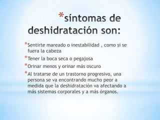 *
* Sentirte mareado o inestabilidad , como si se
fuera la cabeza

* Tener la boca seca o pegajosa
* Orinar menos y orinar más oscuro
* Al tratarse de un trastorno progresivo, una

persona se va encontrando mucho peor a
medida que la deshidratación va afectando a
más sistemas corporales y a más órganos.

 