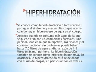 *
* Se conoce como hiperhidratación o Intoxicación

por agua al síndrome y cuadro clínico que ocurre
cuando hay un hiperexceso de agua en el cuerpo.
* Aparece cuando se consume más agua de la que
se puede eliminar. En condiciones normales, una
persona sana en la que la hipófisis, los riñones y el
corazón funcionan sin problemas puede beber
hasta 7.5 litros de agua al día, a razón de 1.5
litros (máximo) por hora. La hiperhidratación
también se conoce como intoxicación por agua, En
ocasiones, la hiperhidratación está relacionada
con el uso de drogas, en particular con el éxtasis.

 