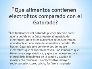 *

* Los fabricantes del Gatorade pueden hacerte creer

que la bebida es la única fuente alimenticia de
electrolitos, pero estos nutrientes se encuentran en
abundancia en una serie de alimentos y bebidas. De
hecho, Gatorade sólo contiene dos de los seis
electrolitos que el cuerpo necesita. Son minerales que
tienen una carga eléctrica, y que son necesarios para
el equilibrio bioquímico de la sangre y ayudan al
movimiento muscular. Los electrolitos incluyen
sodio, potasio, cloro, calcio, fosfato y magnesio.

 