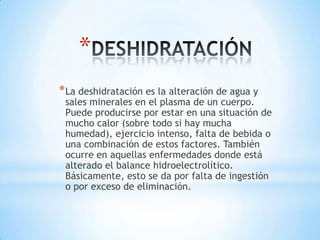 *
* La deshidratación es la alteración de agua y

sales minerales en el plasma de un cuerpo.
Puede producirse por estar en una situación de
mucho calor (sobre todo si hay mucha
humedad), ejercicio intenso, falta de bebida o
una combinación de estos factores. También
ocurre en aquellas enfermedades donde está
alterado el balance hidroelectrolítico.
Básicamente, esto se da por falta de ingestión
o por exceso de eliminación.

 