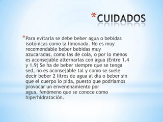 *
* Para evitarla se debe beber agua o bebidas

isotónicas como la limonada. No es muy
recomendable beber bebidas muy
azucaradas, como las de cola, o por lo menos
es aconsejable alternarlas con agua (Entre 1.4
y 1.9) Se ha de beber siempre que se tenga
sed, no es aconsejable tal y como se suele
decir beber 2 litros de agua al día o beber sin
que el cuerpo lo pida, puesto que podríamos
provocar un envenenamiento por
agua, fenómeno que se conoce como
hiperhidratación.

 