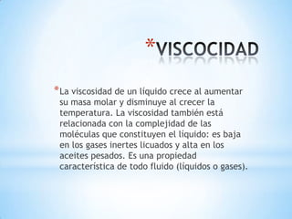 *
* La viscosidad de un líquido crece al aumentar

su masa molar y disminuye al crecer la
temperatura. La viscosidad también está
relacionada con la complejidad de las
moléculas que constituyen el líquido: es baja
en los gases inertes licuados y alta en los
aceites pesados. Es una propiedad
característica de todo fluido (líquidos o gases).

 