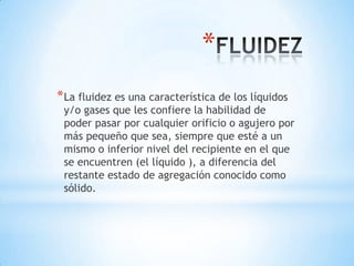 *
* La fluidez es una característica de los líquidos

y/o gases que les confiere la habilidad de
poder pasar por cualquier orificio o agujero por
más pequeño que sea, siempre que esté a un
mismo o inferior nivel del recipiente en el que
se encuentren (el líquido ), a diferencia del
restante estado de agregación conocido como
sólido.

 