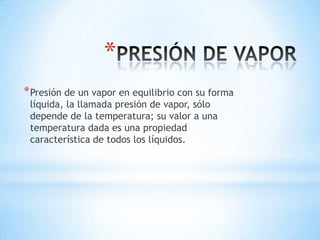 *
* Presión de un vapor en equilibrio con su forma
líquida, la llamada presión de vapor, sólo
depende de la temperatura; su valor a una
temperatura dada es una propiedad
característica de todos los líquidos.

 