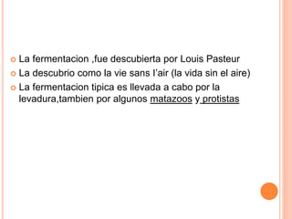  La fermentacion ,fue descubierta por Louis Pasteur
 La descubrio como la vie sans I’air (la vida sin el aire)
 La fermentacion tipica es llevada a cabo por la
levadura,tambien por algunos matazoos y protistas
 