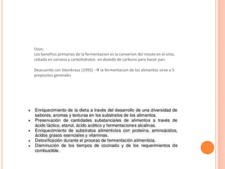 Usos:
Los benefisis primarios de la fermentacion es la converion del mosto en el vino,
cebada en cerveza y carbohidratos en dioxido de carbono para hacer pan.
Deacuerdo con Steinkraus (1995) - la fermentacion de los alimentos sirve a 5
propositos generales
 