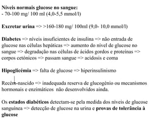 Níveis normais glucose no sangue:
- 70-100 mg/ 100 ml (4,0-5,5 mmol/l)
Excretar urina => >160-180 mg/ 100ml (9,0- 10,0 mmol/l)
Diabetes => níveis insuficientes de insulina => não entrada de
glucose nas células hepáticas => aumento do nível de glucose no
sangue => degradação nas células de ácidos gordos e proteínas =>
corpos cetónicos => passam sangue => acidosis e coma
Hipoglicémia => falta de glucose => hiperinsulinismo
Recém-nascido => inadequada reserva de glucogénio ou mecanismos
hormonais e enzimáticos não desenvolvidos ainda.
Os estados diabéticos detectam-se pela medida dos níveis de glucose
sanguínea => detecção de glucose na urina e provas de tolerância à
glucose
 