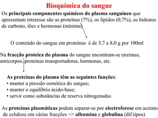 Bioquímica do sangue
Os principais componentes químicos do plasma sanguíneo que
apresentam interesse são as proteínas (7%), os lípidos (0,7%), os hidratos
de carbono, iões e hormonas (mínima)
O conteúdo do sangue em proteínas é de 5,7 a 8,0 g por 100ml
Na fracção proteica do plasma do sangue encontram-se enzimas,
anticorpos, proteínas transportadoras, hormonas, etc.
As proteínas do plasma têm as seguintes funções:
• manter a pressão osmótica do sangue;
• manter o equilíbrio ácido-base;
• servir como substâncias de reserva nitrogenadas
As proteínas plasmáticas podem separar-se por electroforese em acetato
de celulose em várias fracções => albumina e globulina (dif.tipos)
 