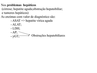 Nos problemas hepáticos
(cirrose; hepatite aguda;obstrução hepatobiliar;
e tumores hepáticos)
As enzimas com valor de diagnóstico são:
- ASAT => hepatite vírica aguda
- ALAT;
- LDH;
- AP;
- yGT; Obstruções hepatobiliares
 