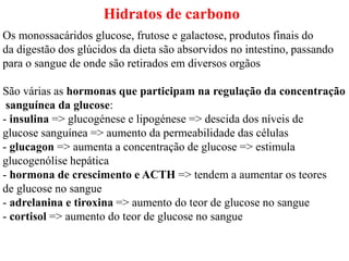 Hidratos de carbono
Os monossacáridos glucose, frutose e galactose, produtos finais do
da digestão dos glúcidos da dieta são absorvidos no intestino, passando
para o sangue de onde são retirados em diversos orgãos
São várias as hormonas que participam na regulação da concentração
sanguínea da glucose:
- insulina => glucogénese e lipogénese => descida dos níveis de
glucose sanguínea => aumento da permeabilidade das células
- glucagon => aumenta a concentração de glucose => estimula
glucogenólise hepática
- hormona de crescimento e ACTH => tendem a aumentar os teores
de glucose no sangue
- adrelanina e tiroxina => aumento do teor de glucose no sangue
- cortisol => aumento do teor de glucose no sangue
 