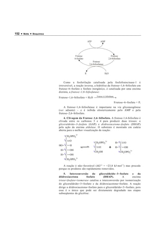 152 •   Motta   •   Bioquímica


                                                                 ATP         ADP




                                                 Frutose                                Frutose
                                                6-fosfato                            2,6-bifosfato
                                                                      Frutose
                                                                  2,6-bifosfatase


                                                            Pi                      HO


                                     Como a fosforilação catalisada pela fosfofrutocinase-1 é
                                 irreversível, a reação inversa, a hidrólise da frutose − 1,6 − bifosfato em
                                 frutose − 6 − fosfato e fosfato inorgânico, é catalisada por uma enzima
                                 distinta, a frutose − 1,6 − bifosfatase:

                                 Frutose − 1,6 − bifosfato + H 2 O   −  e →
                                                                    Frutose− 6 bifosfatas
                                                                                       
                                                                                             Frutose − 6 − fosfato + P i
                                     A frutose − 1,6 − bifosfatase é importante na via gliconeogênese
                                 (ver adiante) – e é inibida alostericamente pelo AMP e pela
                                 frutose − 2,6 − bifosfato.
                                     4. Clivagem da Frutose − 1,6 − bifosfato. A frutose-1,6-bifosfato é
                                 clivada entre os carbonos 3 e 4 para produzir duas trioses: o
                                 gliceraldeído − 3 − fosfato (GAP) e diidroxiacetona − fosfato (DHAP)
                                 pela ação da enzima aldolase. O substrato é mostrado em cadeia
                                 aberta para a melhor visualização da reação:
                                                  2-
                                      1 CH OPO
                                          2   3
                                      2C O
                                                                       1 CH OPO 2-            H   4C   O
                                                                           2   3
                                 HO   3C   H
                                  H   4C   OH
                                                                       2C O
                                                                                         +    H   5C   OH
                                                                       3 CH OH                    6 CH OPO 2-
                                                                           2                          2   3
                                  H   5C   OH
                                      6 CH OPO 2-
                                          2   3

                                     A reação é não − favorável ( ∆ G °′ = +23,8 kJ·mol -1 ) mas procede
                                 porque os produtos são rapidamente removidos.
                                     5.     Interconversão      do     gliceraldeído − 3 − fosfato   e   da
                                 diidroxiacetona           fosfato         (DHAP).           A       enzima
                                 triose − fosfato − isomerase catalisa a interconversão por isomerização
                                 do gliceraldeído − 3 − fosfato e da diidroxiacetona − fosfato. A reação
                                 dirige a diidroxiacetona − fosfato para o gliceraldeído − 3 − fosfato, pois
                                 esse é o único que pode ser diretamente degradado nas etapas
                                 subseqüentes da glicólise:
 