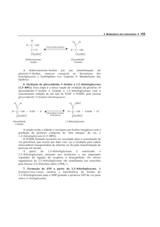 6 Metabolismo dos carboidratos   • 153

                       H
                                                                              O       H
                  H    C   OH                                                     C
                                     Triose-fosfato-isomerase
                       C    O                                         H           C   OH
                       CH2 OPO2
                              3                                                   CH2 OPO2
                                                                                         3


                  Diidroxiacetona-                                    Gliceraldeído-
                       fosfato                                          3-fosfato


                 A    diidroxiacetona − fosfato   por    sua    transformação  em
            glicerol − 3 − fosfato, torna-se    essencial    na    biossíntese dos
            triacilgliceróis e fosfolipídios (ver Capítulo 9: Metabolismo dos
            lipídios).
                 6. Oxidação do gliceraldeído − 3 − fosfato a 1,3 − bifosfoglicerato
            (1,3 − BPG). Essa etapa é a única reação de oxidação da glicólise. O
            gliceraldeído − 3 − fosfato é oxidado a 1,3 − bifosfoglicerato com a
            concomitante redução de um mol de NAD + a NADH, pela enzima
            gliceraldeído − 3 − fosfato − desidrogenase:

    O        H                                                        O           OPO2
                                                                                     3

        C                                                                 C
        1                                                                 1
H       C     OH + NAD+ + Pi                                      H       C        OH + NADH + H +
        2                            Gliceraldeído-3-fosfato              2
        CH2 OPO 2
                3
                                         desidrogenase                    CH2 OPO2
                                                                                 3
        3                                                                 3

Gliceraldeído                                                   1,3-Bifosfoglicerato
  3-fosfato

                 A reação oxida o aldeído e incorpora um fosfato inorgânico com a
            produção do primeiro composto de “alta energia” da via, o
            1,3 − bifosfoglicerato (1,3 − BPG).
                 O NADH formado necessita ser reoxidado para a continuação da
            via glicolítica, que ocorre por duas vias: (a) a oxidação pela cadeia
            mitocondrial transportadora de elétrons ou (b) pela transformação do
            piruvato em lactato.
                 A     partir     do     1,3 − bifosfoglicerato é sintetizado   o
            2,3 − bifosfoglicerato, presente nos eritrócitos e um importante
            regulador da ligação do oxigênio à hemoglobina. Os efeitos
            regulatórios do 2,3 − bifosfoglicerato são semelhantes aos exercidos
            pela frutose − 2,6 − bifosfato sobre a PFK − 1.
                 7. Formação de ATP a partir do 1,3 − bifosfoglicerato. A
            fosfoglicerato − cinase catalisa a transferência do fosfato do
            1,3 − bifosfoglicerato para o ADP gerando o primeiro ATP da via junto
            com o 3 − fosfoglicerato:
 