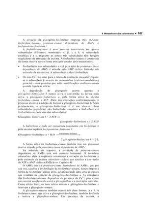 6 Metabolismo dos carboidratos   • 167

    A ativação da glicogênio-fosforilase emprega três enzimas:
fosforilase − cinase, proteína − cinase dependente de AMPc e
fosfoproteína − fosfatase 1.
    A fosforilase − cinase é uma proteína constituída por quatro
subunidades diferentes, nominadas α , β , γ e δ . A subunidade
catalítica é a γ , enquanto as outras três subunidades têm funções
reguladoras da atividade da enzima. A fosforilase-cinase é convertida
da forma inativa para a forma ativa por um dos dois mecanismos:
•   Fosforilação das subunidades α e β pela ação da proteína − cinase
    dependente de AMPc é ativada pelo AMP cíclico formado sob
    estímulo da adrenalina. A subunidade γ não é fosforilada.
•   Os íons Ca 2+ (o sinal para o início da contração muscular) ligam-
    se à subunidade δ através da calmodulina (calcium − modulating
    protein) – uma proteína que sofre modificações conformacionais
    quando ligada ao cálcio.
    A     degradação      do    glicogênio    ocorre    quando      a
glicogênio − fosforilase b menos ativa é convertida na forma mais
ativa, a glicogênio − fosforilase a, pela forma ativa da enzima
fosforilase − cinase e ATP. Além das alterações conformacionais, p
processo envolve a adição de fosfato a glicogênio-fosforilase b. Mais
precisamente, a glicogênio − fosforilase b é um dímero (duas
subunidades peptídicas) não fosforilado, enquanto a fosforilase a é
fosforilada em cada uma das subunidades:
Glicogênio-fosforilase b + 2 ATP →
                                        glicogênio − fosforilase a + 2 ADP
    A fosforilase a pode ser convertida novamente em fosforilase b
pela enzima hepática fosfoproteína − fosfatase 1:

Glicogênio − fosforilase a + H 2 O   ína −  →
                                    Fosfoprote
                                                fosfatase1
                                         2 glicogênio − fosforilase b + 2 P i
    A forma ativa da fosforilase-cinase também tem um precursor
inativo ativado pela proteína − cinase dependente de AMPc.
    No músculo em repouso, a atividade da proteína − cinase
dependente de AMPc está sob controle hormonal. O hormônio
adrenalina afeta a seqüência orientando a ativação da fosforilase a
pelo estímulo da enzima adenilato − ciclase que catalisa a conversão
do ATP a AMP cíclico (AMPc)(ver Capítulo 4).
    O AMPc ativa a proteína − cinase dependente de AMPc, que por
sua vez, catalisa a fosforilação da fosforilase − cinase, dando origem à
forma da fosforilase − cinase ativa, desencadeando uma série de passos
que resultam na geração da glicogênio − fosforilase a. As atividades
das fosforilases − cinases dependem da presença de Ca 2+ , pois existe
um estreito acoplamento entre a glicogenólise e a contração muscular.
Como efeito final, os íons cálcio ativam a glicogênio − fosforilase e
inativam a glicogênio − sintase.
    A glicogênio-sintase também ocorre sob duas formas, a e b. A
fosfatase-cinase, que ativa a glicogênio-fosforilase, também fosforila
e inativa a glicogênio-sintase. Em presença da enzima, a
 
