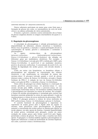6 Metabolismo dos carboidratos   • 177

coenzimas reduzidas. Q = ubiquinona (coenzima Q).

     Outros substratos participam em menor grau como fonte para a
formação de glicose tais como, os intermediários do ciclo do ácido
cítrico e as cadeias carbonadas de vários aminoácidos.
     O lactato, o glicerol, a alanina e outros aminoácidos são as fontes
de glicose sangüínea durante os estágios intermediários do jejum (1 a
4 dias).

C. Regulação da gliconeogênese
     A velocidade da gliconeogênese é afetada principalmente pela
disponibilidade de substratos, efetores alostéricos e hormônios.
Dietas ricas em gorduras, a inanição e o jejum prolongado elevam as
concentrações de lactato, glicerol e aminoácidos e estimulam a
gliconeogênese.
     As         quatro       enzimas-chave         da      gliconeogênese
(piruvato − carboxilase,                fosfoenolpiruvato − carboxicinase,
frutose − 1,6 − bifosfatase e glicose − 6 − fosfatase) são afetadas em
diferentes graus por moduladores alostéricos. Por exemplo, a
frutose − 1,6 − bifosfatase é ativada pelo ATP e inibida pelo AMP e pela
frutose − 2,6 − bifosfato. A acetil − CoA é um modulador alostérico
positivo da piruvato − carboxilase. A concentração da acetil − CoA, um
produto da degradação dos ácidos graxos, está elevada durante a
inanição.
     Como em outras vias bioquímicas, os hormônios afetam a
gliconeogênese por alterações na concentração dos efetores
alostéricos e por modificações na velocidade de síntese das
enzimas − chave. O glucagon (elevado quando o nível de glicose
diminui) reduz a síntese da frutose − 2,6 − bifosfato, ativando a função
fosfatase da PFK − 2. A redução do teor da frutose − 2,6 − bifosfato
reduz a ativação da PFK − 1 e desinibe a frutose − 1,6 − bifosfatase.
     Outro efeito do glucagon nas células hepáticas é a inativação da
enzima glicolítica piruvato − cinase. (A proteína − cinase C, uma
enzima ativada pelo AMPc, converte a piruvato − cinase em sua
conformação fosforilada inativa). Os hormônios também influenciam
a gliconeogênese por alterações na síntese de enzimas. Por exemplo,
a síntese de enzimas gliconeogênicas é estimulada pelo cortisol (um
hormônio esteróide produzido no córtex da supra-adrenal). A ação da
insulina promove a síntese de novas moléculas de glicocinase, PFK − 1
e PFK-2. O glucagon promove a síntese de novas moléculas de
PEP − carboxicinase, frutose − 1,6 − bifosfatatase e glicose − 6 − fosfatase.
     O controle hormonal da gliconeogênese é importante no
suprimento de ácidos graxos para o fígado além de regular as
enzimas, tanto glicolíticas como gliconeogênicas. O glucagon
aumenta a concentração dos ácidos graxos no plasma pela lipólise no
tecido adiposo, em ação oposta da insulina. A grande disponibilidade
de ácidos graxos, estimulada pelo glucagon, resulta em maior
oxidação dos ácidos graxos para formar acetil − CoA pelo fígado,
permitindo a síntese da glicose. Por outro lado, a insulina tem efeito
oposto. O glucagon e a insulina também regulam a gliconeogênese no
fígado por influenciar o estado de fosforilação de enzimas hepáticas,
tais como, a piruvato − cinase e fosfofrutocinase.
 