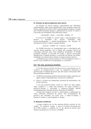178 •   Motta   •   Bioquímica


                                 D. Inibição da gliconeogênese pelo etanol
                                     O consumo de álcool (etanol), especialmente por indivíduos
                                 subalimentados, pode causar hipoglicemia. Essa condição resulta dos
                                 efeitos inibidores do álcool sobre a gliconeogênese hepática causado
                                 pelo NADH produzido durante o metabolismo do álcool. O etanol é
                                 convertido em acetaldeído (CH 3 CHO) pela reação:
                                            CH 3 CH 2 OH + NAD + → CH 3 CHO + NADH + H +
                                     O excesso de NADH no citosol reduz a gliconeogênese, pois
                                 desloca       o    equilíbrio  das     reações   catalisadas  pela
                                 lactato − desidrogenase e malato − desidrogenase, nas direções de
                                 formação do lactato e malato, respectivamente:
                                              Piruvato + NADH + H + → lactato + NAD +
                                     Os NADH deveriam ser transportados para a mitocôndria pelo
                                 circuito malato − aspartato, mas o fígado não consegue fazê-lo na
                                 velocidade suficiente para evitar distúrbios metabólitos. O NADH
                                 excedente bloqueia a conversão do lactato a glicose provocando
                                 hipoglicemia e também promove a conversão da alanina em lactato,
                                 resultando em acúmulo desse último no sangue (acidose láctica).
                                     A substância que ocasiona lesões ao nível do hepatócito, não é o
                                 álcool e sim o produto de sua degradação, o acetaldeído.


                                 6.6 Via das pentoses-fosfato
                                     A via das pentoses − fosfato (ou desvio hexose − monofosfato ou via
                                 oxidativa do fosfogliconato) é uma via metabólica alternativa à
                                 glicólise para a oxidação da glicose que não requer e não produz ATP.
                                 Seus principais produtos são:
                                 •   NADPH (nicotinamida adenina dinucleotído fosfato reduzido) um
                                     agente redutor empregado para os processos anabólicos.
                                 •   Ribose − 5 − fosfato um componente estrutural de nucleotídeos e de
                                     ácidos nucléicos.
                                     A via das pentoses-fosfato ocorre no citosol em duas etapas:
                                 etapa oxidativa e a etapa não − oxidativa. Na etapa oxidativa a
                                 glicose − 6 − fosfato é convertida à ribulose − 5 − fosfato (Ru5P)
                                 acompanhada pela formação de duas moléculas de NADPH.
                                     A etapa não − oxidativa envolve a isomerização e condensação de
                                 várias moléculas diferentes de açúcar. Três intermediários do
                                 processo são utilizados em outras vias: a ribose − 5 − fosfato, a
                                 frutose − 6 − fosfato e o gliceraldeído − 3 − fosfato.

                                 A. Reações oxidativas
                                      A etapa oxidativa da via das pentoses-fosfato consiste de três
                                 reações. Na primeira reação, a glicose − 6 − fosfato − desidrogenase
                                 (G − 6 − PD) catalisa a oxidação do C1 da glicose − 6 − fosfato para
                                 formar 6 − fosfoglicono − δ − lactona e NADPH:
 